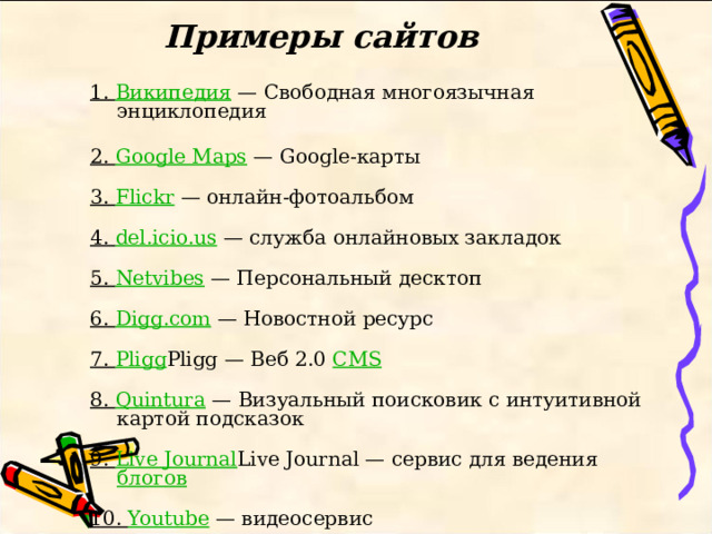 Примеры сайтов   1. Википедия — Свободная многоязычная энциклопедия   2. Google Maps — Google-карты   3. Flickr — онлайн-фотоальбом   4. del.icio.us — служба онлайновых закладок   5. Netvibes — Персональный десктоп   6. Digg.com — Новостной ресурс   7. Pligg Pligg — Веб 2.0 CMS    8. Quintura — Визуальный поисковик с интуитивной картой подсказок   9. Live Journal Live Journal — сервис для ведения блогов    10. Youtube — видеосервис 