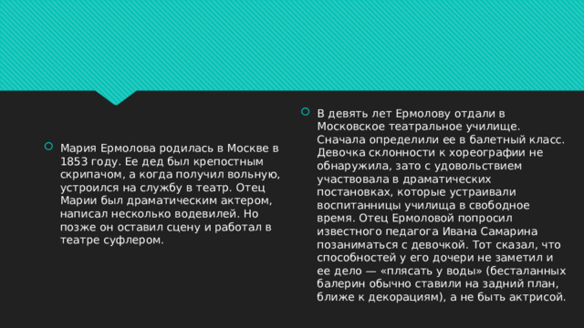 В девять лет Ермолову отдали в Московское театральное училище. Сначала определили ее в балетный класс. Девочка склонности к хореографии не обнаружила, зато с удовольствием участвовала в драматических постановках, которые устраивали воспитанницы училища в свободное время. Отец Ермоловой попросил известного педагога Ивана Самарина позаниматься с девочкой. Тот сказал, что способностей у его дочери не заметил и ее дело — «плясать у воды» (бесталанных балерин обычно ставили на задний план, ближе к декорациям), а не быть актрисой. Мария Ермолова родилась в Москве в 1853 году. Ее дед был крепостным скрипачом, а когда получил вольную, устроился на службу в театр. Отец Марии был драматическим актером, написал несколько водевилей. Но позже он оставил сцену и работал в театре суфлером. 