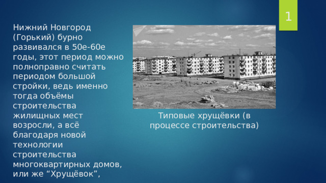 1 Нижний Новгород (Горький) бурно развивался в 50е-60е годы, этот период можно полноправно считать периодом большой стройки, ведь именно тогда объёмы строительства жилищных мест возросли, а всё благодаря новой технологии строительства многоквартирных домов, или же “Хрущёвок”,        Типовые хрущёвки (в процессе строительства) 