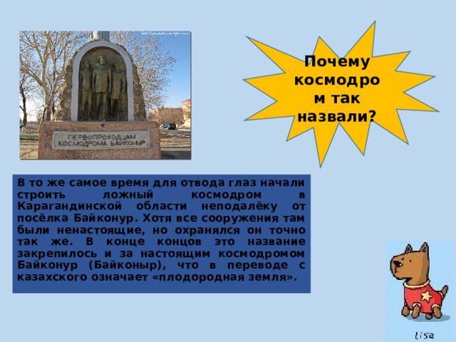 Почему космодром так назвали? В то же самое время для отвода глаз начали строить ложный космодром в Карагандинской области неподалёку от посёлка Байконур. Хотя все сооружения там были ненастоящие, но охранялся он точно так же. В конце концов это название закрепилось и за настоящим космодромом Байконур (Байконыр), что в переводе с казахского означает «плодородная земля». 