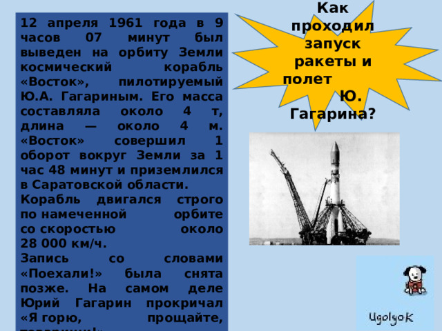 Как проходил запуск ракеты и полет Ю. Гагарина? 12 апреля 1961 года в 9 часов 07 минут был выведен на орбиту Земли космический корабль «Восток», пилотируемый Ю.А. Гагариным. Его масса составляла около 4 т, длина — около 4 м. «Восток» совершил 1 оборот вокруг Земли за 1 час 48 минут и приземлился в Саратовской области. Корабль двигался строго по намеченной орбите со скоростью около 28 000 км/ч. Запись со словами «Поехали!» была снята позже. На самом деле Юрий Гагарин прокричал «Я горю, прощайте, товарищи!». Впервые в документах о запуске 12 апреля 1961 года космодром официально назван «Байконуром». 