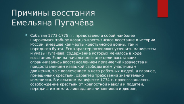 Причины восстания  Емельяна Пугачёва События 1773-1775 гг. представляли собой наиболее широкомасштабное казацко-крестьянское восстание в истории России, имевшее как черты крестьянской войны, так и народного бунта. Его характер позволяют уточнить манифесты и указы Пугачева, содержание которых менялось в ходе восстания. Если на начальном этапе цели восставших ограничивались восстановлением привилегий казачества и предоставлением казацкой свободы всем участникам движения, то с вовлечением в него работных людей, а главное, помещичьих крестьян, характер требований значительно изменился. В июльском манифесте 1774 г. провозглашалось освобождение крестьян от крепостной неволи и податей, передача им земли, ликвидация чиновников и дворян, 