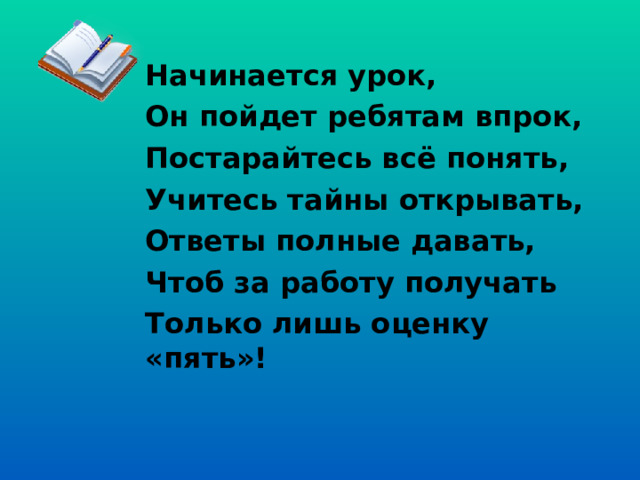 Начинается урок, Он пойдет ребятам впрок, Постарайтесь всё понять, Учитесь тайны открывать, Ответы полные давать, Чтоб за работу получать Только лишь оценку «пять»! 