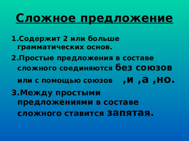 Сложное предложение 1.Содержит 2 или больше грамматических основ. 2.Простые предложения в составе сложного соединяются без союзов или с помощью союзов ,и ,а ,но. 3.Между простыми предложениями в составе сложного ставится запятая. 