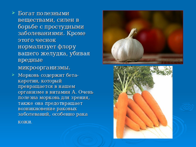 Богат полезными веществами, силен в борьбе с простудными заболеваниями. Кроме этого чеснок нормализует флору вашего желудка, убивая вредные микроорганизмы.  Морковь содержит бета-каротин, который превращается в нашем организме в витамин А. Очень полезна морковь для зрения, также она предотвращает возникновение раковых заболеваний, особенно рака кожи.   