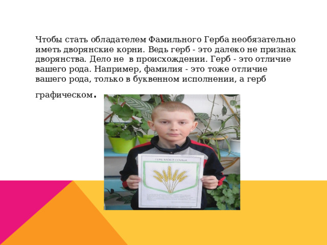 Чтобы стать обладателем Фамильного Герба необязательно иметь дворянские корни. Ведь герб - это далеко не признак дворянства. Дело не в происхождении. Герб - это отличие вашего рода. Например, фамилия - это тоже отличие вашего рода, только в буквенном исполнении, а герб графическом . 