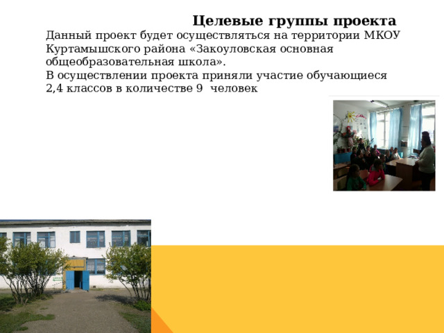  Целевые группы проекта  Данный проект будет осуществляться на территории МКОУ Куртамышского района «Закоуловская основная общеобразовательная школа».  В осуществлении проекта приняли участие обучающиеся 2,4 классов в количестве 9 человек    