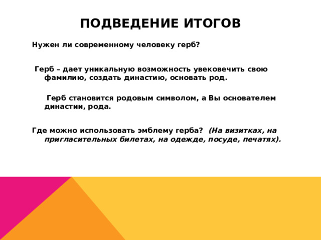  Подведение итогов Нужен ли современному человеку герб?    Герб – дает уникальную возможность увековечить свою фамилию, создать династию, основать род.   Герб становится родовым символом, а Вы основателем династии, рода.  Где можно использовать эмблему герба?  (На визитках, на пригласительных билетах, на одежде, посуде, печатях). 