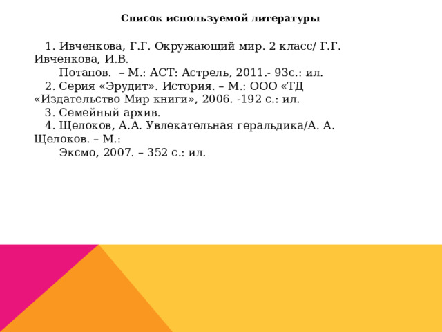 Список используемой литературы   1. Ивченкова, Г.Г. Окружающий мир. 2 класс/ Г.Г. Ивченкова, И.В.  Потапов. – М.: АСТ: Астрель, 2011.- 93с.: ил. 2. Серия «Эрудит». История. – М.: ООО «ТД «Издательство Мир книги», 2006. -192 с.: ил. 3. Семейный архив. 4. Щелоков, А.А. Увлекательная геральдика/А. А. Щелоков. – М.:  Эксмо, 2007. – 352 с.: ил. 