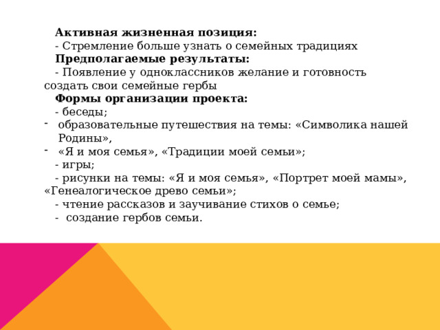 Активная жизненная позиция: - Стремление больше узнать о семейных традициях Предполагаемые результаты: - Появление у одноклассников желание и готовность создать свои семейные гербы Формы организации проекта: - беседы; образовательные путешествия на темы: «Символика нашей Родины», «Я и моя семья», «Традиции моей семьи»; - игры; - рисунки на темы: «Я и моя семья», «Портрет моей мамы», «Генеалогическое древо семьи»; - чтение рассказов и заучивание стихов о семье; - создание гербов семьи. 