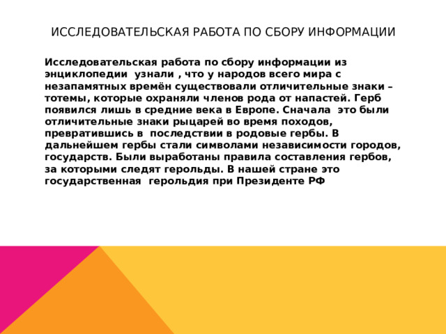 Исследовательская работа по сбору информации Исследовательская работа по сбору информации из энциклопедии узнали , что у народов всего мира с незапамятных времён существовали отличительные знаки – тотемы, которые охраняли членов рода от напастей. Герб появился лишь в средние века в Европе. Сначала это были отличительные знаки рыцарей во время походов, превратившись в последствии в родовые гербы. В дальнейшем гербы стали символами независимости городов, государств. Были выработаны правила составления гербов, за которыми следят герольды. В нашей стране это государственная герольдия при Президенте РФ 