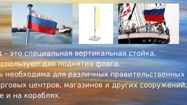 Флагшток – это специальная вертикальная стойка,  которую используют для поднятия флага. Такая вещь необходима для различных правительственных зданий, офисов, торговых центров, магазинов и других сооружений, в том числе и на кораблях. 