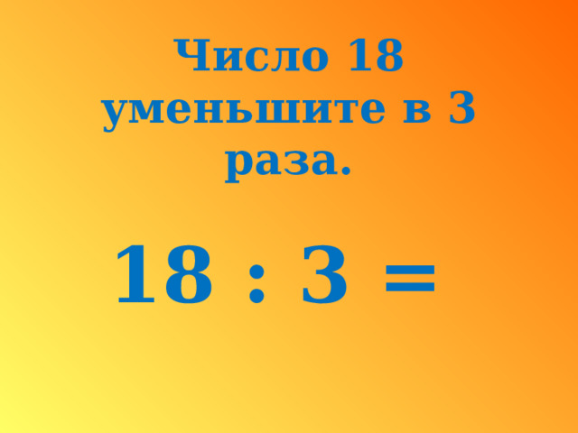 Число 18 уменьшите в 3 раза.  18 : 3 =  