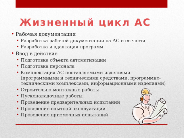 Жизненный цикл АС Рабочая документация Разработка рабочей документации на АС и ее части Разработка и адаптация программ Разработка рабочей документации на АС и ее части Разработка и адаптация программ Ввод в действие Подготовка объекта автоматизации Подготовка персонала Комплектация АС поставляемыми изделиями (программными и техническими средствами, программно-техническими комплексами, информационными изделиями) Строительно-монтажные работы Пусконаладочные работы Проведение предварительных испытаний Проведение опытной эксплуатации Проведение приемочных испытаний Подготовка объекта автоматизации Подготовка персонала Комплектация АС поставляемыми изделиями (программными и техническими средствами, программно-техническими комплексами, информационными изделиями) Строительно-монтажные работы Пусконаладочные работы Проведение предварительных испытаний Проведение опытной эксплуатации Проведение приемочных испытаний 