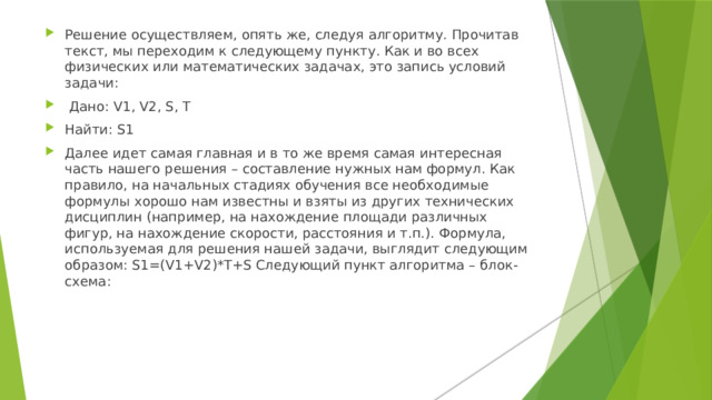 Решение осуществляем, опять же, следуя алгоритму. Прочитав текст, мы переходим к следующему пункту. Как и во всех физических или математических задачах, это запись условий задачи:  Дано: V1, V2, S, Т Найти: S1 Далее идет самая главная и в то же время самая интересная часть нашего решения – составление нужных нам формул. Как правило, на начальных стадиях обучения все необходимые формулы хорошо нам известны и взяты из других технических дисциплин (например, на нахождение площади различных фигур, на нахождение скорости, расстояния и т.п.). Формула, используемая для решения нашей задачи, выглядит следующим образом: S1=(V1+V2)*T+S Следующий пункт алгоритма – блок-схема:    