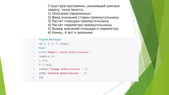 Структура программы, решающей данную задачу, тоже проста: 1) Описание переменных; 2) Ввод значений сторон прямоугольника; 3) Расчет площади прямоугольника; 4) Расчет периметра прямоугольника; 5) Вывод значений площади и периметра; 6) Конец. А вот и решение:    