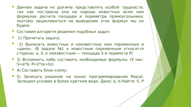 Данная задача не должна представлять особой трудности, так как построена она на хорошо известных всем нам формулах расчета площади и периметра прямоугольника, поэтому зацикливаться на выведении этих формул мы не будем. Составим алгоритм решения подобных задач:  1) Прочитать задачу.  2) Выписать известные и неизвестные нам переменные в «дано». (В задаче №1 к известным переменным относятся стороны: a, b ;к неизвестным — площадь S и периметр P) 3) Вспомнить либо составить необходимые формулы. (У нас: S=a*b; P=2*(a+b)) 4) Составить блок-схему. 5) Записать решение на языке программирования Pascal. Запишем условие в более кратком виде. Дано: a, b Найти: S, P    