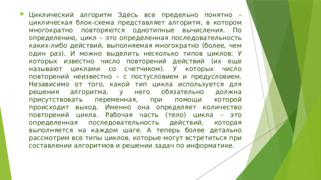 Циклический алгоритм Здесь все предельно понятно – циклическая блок-схема представляет алгоритм, в котором многократно повторяются однотипные вычисления. По определению, цикл – это определенная последовательность каких-либо действий, выполняемая многократно (более, чем один раз). И можно выделить несколько типов циклов: У которых известно число повторений действий (их еще называют циклами со счетчиком). У которых число повторений неизвестно – с постусловием и предусловием. Независимо от того, какой тип цикла используется для решения алгоритма, у него обязательно должна присутствовать переменная, при помощи которой происходит выход. Именно она определяет количество повторений цикла. Рабочая часть (тело) цикла – это определенная последовательность действий, которая выполняется на каждом шаге. А теперь более детально рассмотрим все типы циклов, которые могут встретиться при составлении алгоритмов и решении задач по информатике. 
