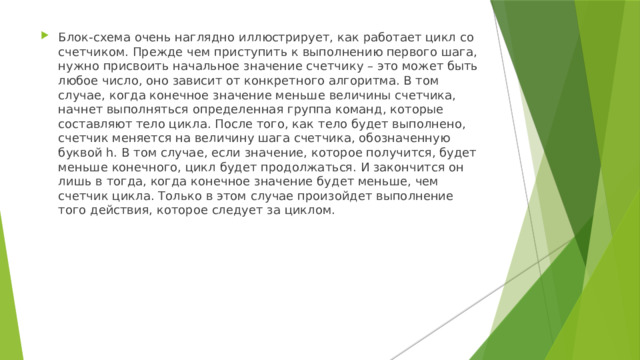 Блок-схема очень наглядно иллюстрирует, как работает цикл со счетчиком. Прежде чем приступить к выполнению первого шага, нужно присвоить начальное значение счетчику – это может быть любое число, оно зависит от конкретного алгоритма. В том случае, когда конечное значение меньше величины счетчика, начнет выполняться определенная группа команд, которые составляют тело цикла. После того, как тело будет выполнено, счетчик меняется на величину шага счетчика, обозначенную буквой h. В том случае, если значение, которое получится, будет меньше конечного, цикл будет продолжаться. И закончится он лишь в тогда, когда конечное значение будет меньше, чем счетчик цикла. Только в этом случае произойдет выполнение того действия, которое следует за циклом. 