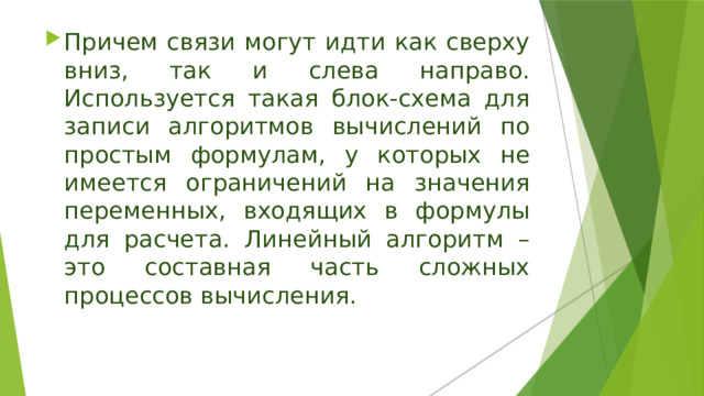 Причем связи могут идти как сверху вниз, так и слева направо. Используется такая блок-схема для записи алгоритмов вычислений по простым формулам, у которых не имеется ограничений на значения переменных, входящих в формулы для расчета. Линейный алгоритм – это составная часть сложных процессов вычисления. 
