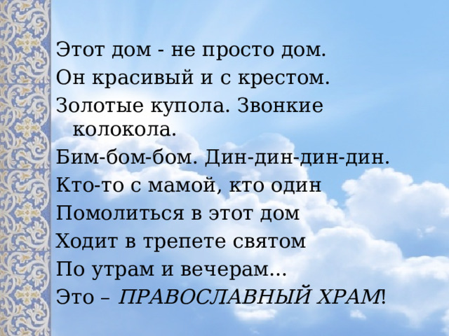 Этот дом - не просто дом. Он красивый и с крестом. Золотые купола. Звонкие колокола. Бим-бом-бом. Дин-дин-дин-дин. Кто-то с мамой, кто один Помолиться в этот дом Ходит в трепете святом По утрам и вечерам... Это – ПРАВОСЛАВНЫЙ ХРАМ ! 