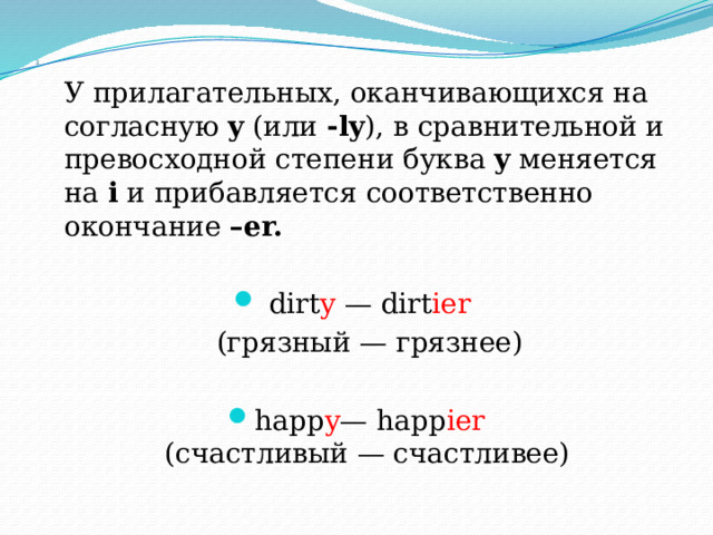 2.  У прилагательных, оканчивающихся на согласную y (или -ly ), в сравнительной и превосходной степени буква y меняется на i и прибавляется соответственно окончание –er.  dirt y — dirt ier   (грязный — грязнее) happ y — happ ier  (счастливый — счастливее) 