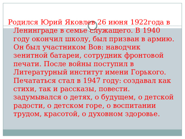 Родился Юрий Яковлев 26 июня 1922года в Ленинграде в семье служащего. В 1940 году окончил школу, был призван в армию. Он был участником Вов: наводчик зенитной батареи, сотрудник фронтовой печати. После войны поступил в Литературный институт имени Горького. Печататься стал в 1947 году: создавал как стихи, так и рассказы, повести. задумывался о детях, о будущем, о детской радости, о детском горе, о воспитании трудом, красотой, о духовном здоровье. 