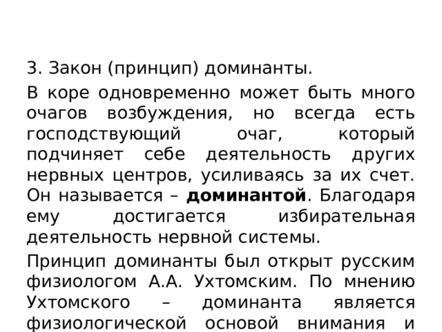 3. Закон (принцип) доминанты. В коре одновременно может быть много очагов возбуждения, но всегда есть господствующий очаг, который подчиняет себе деятельность других нервных центров, усиливаясь за их счет. Он называется – доминантой . Благодаря ему достигается избирательная деятельность нервной системы. Принцип доминанты был открыт русским физиологом А.А. Ухтомским. По мнению Ухтомского – доминанта является физиологической основой внимания и мышления. 