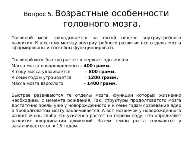Вопрос 5.  Возрастные особенности головного мозга. Головной мозг закладывается на пятой неделе внутриутробного развития. К шестому месяцу внутриутробного развития все отделы мозга сформированы и способны функционировать. Головной мозг быстро растет в первые годы жизни. Масса мозга новорожденного –  400 грамм. К году масса удваивается –  800 грамм. К семи годам утраивается –  1200 грамм. Масса мозга взрослого –  1400 грамм.  Быстрее развиваются те отделы мозга, функции которых жизненно необходимы с момента рождения. Так, структуры продолговатого мозга достаточно зрелы уже у новорожденного и к семи годам созревание ядер в продолговатом мозгу заканчивается. А вот мозжечок у новорожденного развит очень слабо. Он усиленно растет на первом году, что определяет развитие координации движений. Затем темпы роста снижаются и заканчивается он к 15 годам. 