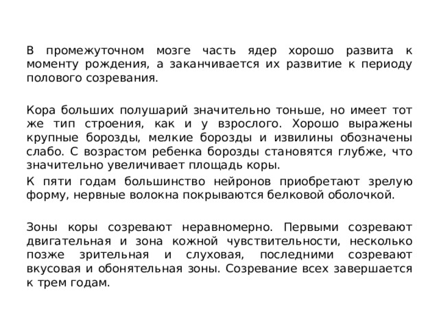 В промежуточном мозге часть ядер хорошо развита к моменту рождения, а заканчивается их развитие к периоду полового созревания. Кора больших полушарий значительно тоньше, но имеет тот же тип строения, как и у взрослого. Хорошо выражены крупные борозды, мелкие борозды и извилины обозначены слабо. С возрастом ребенка борозды становятся глубже, что значительно увеличивает площадь коры. К пяти годам большинство нейронов приобретают зрелую форму, нервные волокна покрываются белковой оболочкой. Зоны коры созревают неравномерно. Первыми созревают двигательная и зона кожной чувствительности, несколько позже зрительная и слуховая, последними созревают вкусовая и обонятельная зоны. Созревание всех завершается к трем годам. 