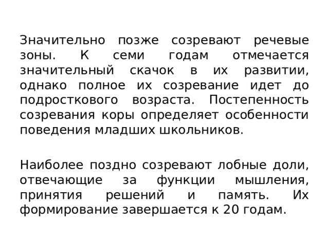 Значительно позже созревают речевые зоны. К семи годам отмечается значительный скачок в их развитии, однако полное их созревание идет до подросткового возраста. Постепенность созревания коры определяет особенности поведения младших школьников. Наиболее поздно созревают лобные доли, отвечающие за функции мышления, принятия решений и память. Их формирование завершается к 20 годам. 