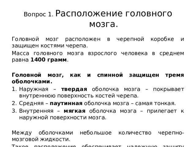 Вопрос 1.  Расположение головного мозга. Головной мозг расположен в черепной коробке и защищен костями черепа. Масса головного мозга взрослого человека в среднем равна 1400 грамм . Головной мозг, как и спинной защищен тремя оболочками. Наружная – твердая оболочка мозга – покрывает внутреннюю поверхность костей черепа. Средняя – паутинная оболочка мозга – самая тонкая. Внутренняя – мягкая оболочка мозга – прилегает к наружной поверхности мозга. Между оболочками небольшое количество черепно-мозговой жидкости. Такое расположение обеспечивает надежную защиту головного мозга. 