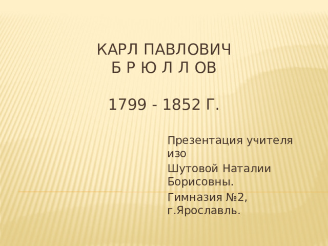 Карл павлович  б р ю л л ов   1799 - 1852 г. Презентация учителя изо Шутовой Наталии Борисовны. Гимназия №2, г.Ярославль. 