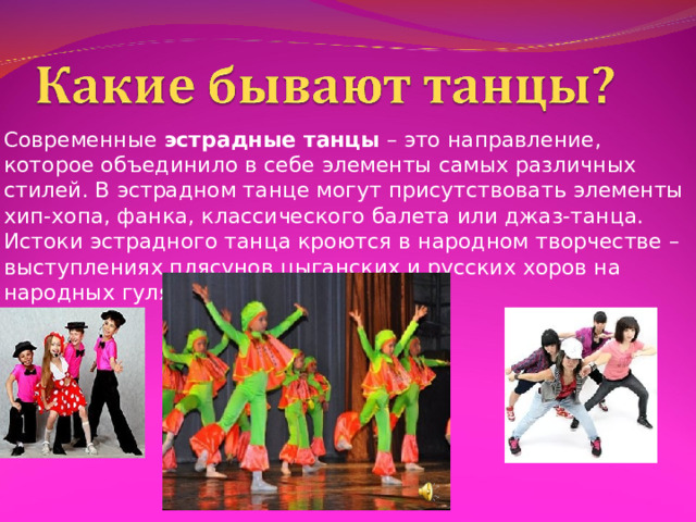 Современные  эстрадные танцы  – это направление, которое объединило в себе элементы самых различных стилей. В эстрадном танце могут присутствовать элементы хип-хопа, фанка, классического балета или джаз-танца. Истоки эстрадного танца кроются в народном творчестве – выступлениях плясунов цыганских и русских хоров на народных гуляниях. 