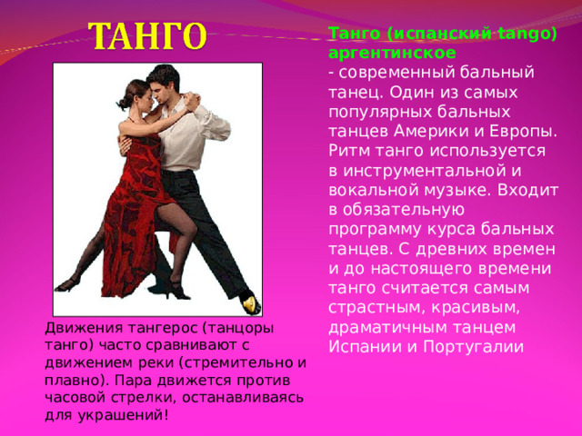 Танго (испанский tango) аргентинское - современный бальный танец. Один из самых популярных бальных танцев Америки и Европы. Ритм танго используется в инструментальной и вокальной музыке. Входит в обязательную программу курса бальных танцев. С древних времен и до настоящего времени танго считается самым страстным, красивым, драматичным танцем Испании и Португалии Движения тангерос (танцоры танго) часто сравнивают с движением реки (стремительно и плавно). Пара движется против часовой стрелки, останавливаясь для украшений! 