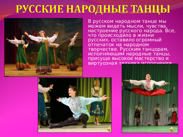 В русском народном танце мы можем видеть мысли, чувства, настроение русского народа. Все, что происходило в жизни русских, оставило огромный отпечаток на народном творчестве. Русским танцорам, исполняющим народные танцы, присуще высокое мастерство и виртуозная техника исполнения. 