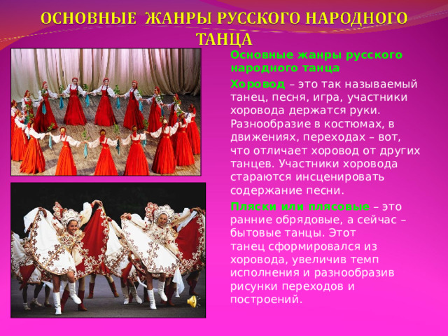 Основные жанры русского народного танца Хоровод  – это так называемый танец, песня, игра, участники хоровода держатся руки. Разнообразие в костюмах, в движениях, переходах – вот, что отличает хоровод от других танцев. Участники хоровода стараются инсценировать содержание песни. Пляски или плясовые  – это ранние обрядовые, а сейчас – бытовые танцы. Этот танец сформировался из хоровода, увеличив темп исполнения и разнообразив рисунки переходов и построений. 