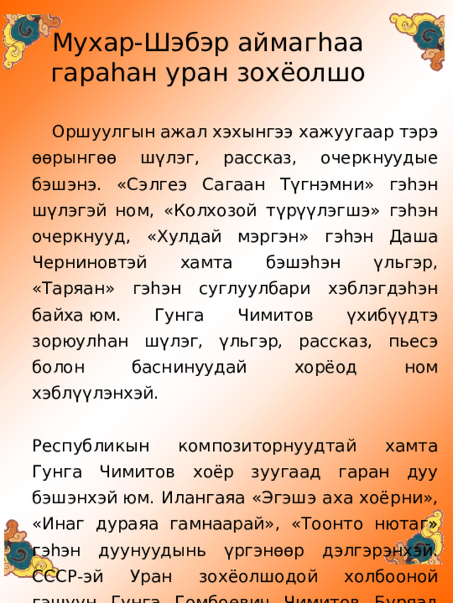 Мухар-Шэбэр аймаг h аа  гара h ан уран зохёолшо Оршуулгын ажал хэхынгээ хажуугаар тэрэ өөрынгөө шүлэг, рассказ, очеркнуудые бэшэнэ. «Сэлгеэ Сагаан Түгнэмни» гэһэн шүлэгэй ном, «Колхозой түрүүлэгшэ» гэһэн очеркнууд, «Хулдай мэргэн» гэһэн Даша Черниновтэй хамта бэшэһэн үльгэр, «Таряан» гэһэн суглуулбари хэблэгдэһэн байха юм. Гунга Чимитов үхибүүдтэ зорюулһан шүлэг, үльгэр, рассказ, пьесэ болон баснинуудай хорёод ном хэблүүлэнхэй.    Республикын композиторнуудтай хамта Гунга Чимитов хоёр зуугаад гаран дуу бэшэнхэй юм. Илангаяа «Эгэшэ аха хоёрни», «Инаг дураяа гамнаарай», «Тоонто нютаг» гэһэн дуунуудынь үргэнөөр дэлгэрэнхэй. СССР-эй Уран зохёолшодой холбооной гэшүүн Гунга Гомбоевич Чимитов Буряад Республикын Гүрэнэй шангай лауреат болоһон юм. 