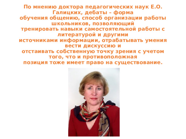 По мнению доктора педагогических наук Е.О. Галицких, дебаты – форма  обучения общению, способ организации работы школьников, позволяющий  тренировать навыки самостоятельной работы с литературой и другими  источниками информации, отрабатывать умения вести дискуссию и  отстаивать собственную точку зрения с учетом того, что и противоположная  позиция тоже имеет право на существование.   