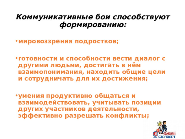 Коммуникативные бои способствуют формированию: мировоззрения подростков;  готовности и способности вести диалог с другими людьми, достигать в нём взаимопонимания, находить общие цели и сотрудничать для их достижения;  умения продуктивно общаться и взаимодействовать, учитывать позиции других участников деятельности, эффективно разрешать конфликты;  