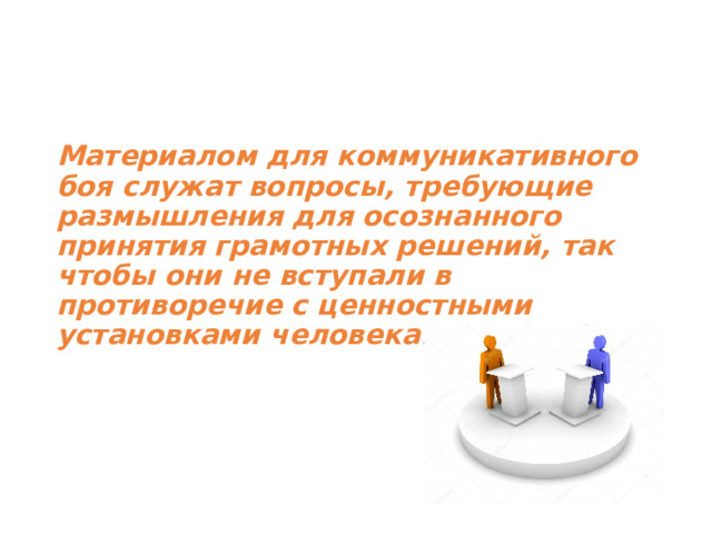 Материалом для коммуникативного боя служат вопросы, требующие размышления для осознанного принятия грамотных решений, так чтобы они не вступали в противоречие с ценностными установками человека. 