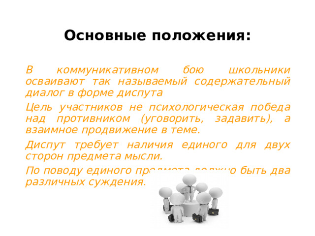 Основные положения: В коммуникативном бою школьники осваивают так называемый содержательный диалог в форме диспута Цель участников не психологическая победа над противником (уговорить, задавить), а взаимное продвижение в теме. Диспут требует наличия единого для двух сторон предмета мысли. По поводу единого предмета должно быть два различных суждения . 