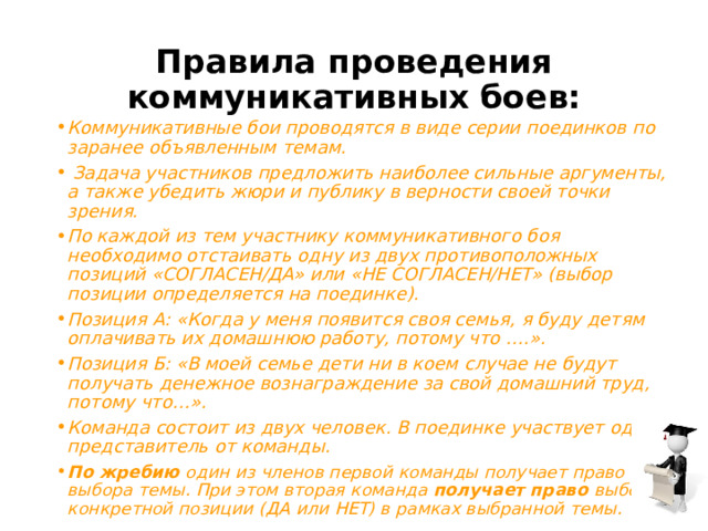 Правила проведения коммуникативных боев: Коммуникативные бои проводятся в виде серии поединков по заранее объявленным темам.   Задача участников предложить наиболее сильные аргументы, а также убедить жюри и публику в верности своей точки зрения.  По каждой из тем участнику коммуникативного боя необходимо отстаивать одну из двух противоположных позиций «СОГЛАСЕН/ДА» или «НЕ СОГЛАСЕН/НЕТ» (выбор позиции определяется на поединке). Позиция А: «Когда у меня появится своя семья, я буду детям оплачивать их домашнюю работу, потому что ….». Позиция Б: «В моей семье дети ни в коем случае не будут получать денежное вознаграждение за свой домашний труд, потому что…». Команда состоит из двух человек. В поединке участвует один представитель от команды. По жребию  один из членов первой команды получает право выбора темы. При этом вторая команда  получает право  выбора конкретной позиции (ДА или НЕТ) в рамках выбранной темы. 