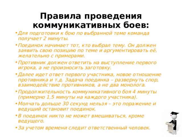 Правила проведения коммуникативных боев: Для подготовки к бою по выбранной теме команда получает 2 минуты. Поединок начинает тот, кто выбрал тему. Он должен заявить свою позицию по теме и аргументировать её, желательно с примерами. Противник должен ответить на выступление первого игрока, а не произносить заготовку. Далее идет ответ первого участника, новое отношение противника и т.д. Задача поединка – развернуть спор, взаимодействие противников, а не два монолога. Продолжительность коммуникативного боя 4 минуты (примерно 1,5 минуты на каждого участника). Молчать дольше 30 секунд нельзя – это поражение и ведущий остановит поединок. В поединок никто не может вмешиваться, кроме ведущего. За учетом времени следит ответственный человек. 