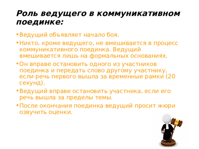 Роль ведущего в коммуникативном поединке:   Ведущий объявляет начало боя. Никто, кроме ведущего, не вмешивается в процесс коммуникативного поединка. Ведущий вмешивается лишь на формальных основаниях. Он вправе остановить одного из участников поединка и передать слово другому участнику, если речь первого вышла за временные рамки (20 секунд). Ведущий вправе остановить участника, если его речь вышла за пределы темы. После окончания поединка ведущий просит жюри озвучить оценки. 