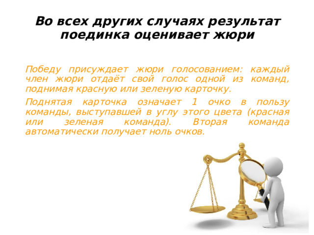 Во всех других случаях результат поединка оценивает жюри   Победу присуждает жюри голосованием: каждый член жюри отдаёт свой голос одной из команд, поднимая красную или зеленую карточку. Поднятая карточка означает 1 очко в пользу команды, выступавшей в углу этого цвета (красная или зеленая команда). Вторая команда автоматически получает ноль очков. 