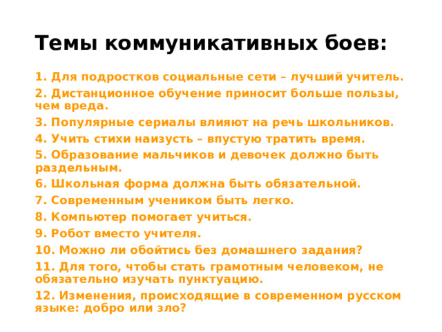 Темы коммуникативных боев: 1. Для подростков социальные сети – лучший учитель. 2. Дистанционное обучение приносит больше пользы, чем вреда. 3. Популярные сериалы влияют на речь школьников. 4. Учить стихи наизусть – впустую тратить время. 5. Образование мальчиков и девочек должно быть раздельным. 6. Школьная форма должна быть обязательной. 7. Современным учеником быть легко. 8. Компьютер помогает учиться. 9. Робот вместо учителя. 10. Можно ли обойтись без домашнего задания? 11. Для того, чтобы стать грамотным человеком, не обязательно изучать пунктуацию. 12. Изменения, происходящие в современном русском языке: добро или зло? 