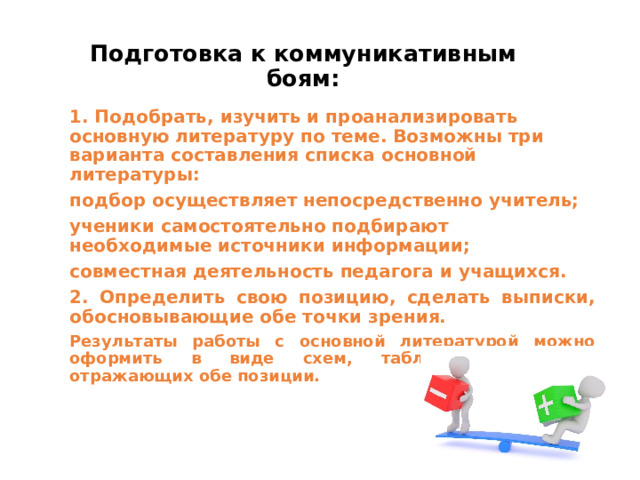 Подготовка к коммуникативным боям: 1. Подобрать, изучить и проанализировать основную литературу по теме. Возможны три варианта составления списка основной литературы: подбор осуществляет непосредственно учитель;  ученики самостоятельно подбирают необходимые источники информации; совместная деятельность педагога и учащихся.  2. Определить свою позицию, сделать выписки, обосновывающие обе точки зрения. Результаты работы с основной литературой можно оформить в виде схем, таблиц, алгоритмов, отражающих обе позиции.  