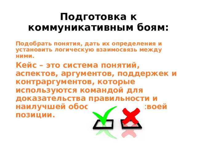 Подготовка к коммуникативным боям: Подобрать понятия, дать их определения и установить логическую взаимосвязь между ними. Кейс – это система понятий, аспектов, аргументов, поддержек и контраргументов, которые используются командой для доказательства правильности и наилучшей обоснованности своей позиции.   