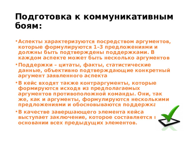 Подготовка к коммуникативным боям: Аспекты характеризуются посредством аргументов, которые формулируются 1–3 предложениями и должны быть подтверждены поддержками. В каждом аспекте может быть несколько аргументов Поддержки – цитаты, факты, статистические данные, объективно подтверждающие конкретный аргумент заявленного аспекта В кейс входят также контраргументы, которые формируются исходя из предполагаемых аргументов противоположной команды. Они, так же, как и аргументы, формулируются несколькими предложениями и обосновываются поддержками.  В качестве завершающего элемента кейса выступает заключение, которое составляется на основании всех предыдущих элементов.  